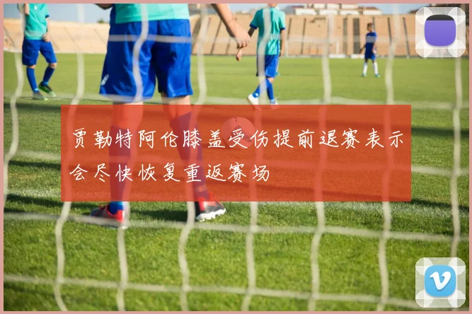 贾勒特阿伦膝盖受伤提前退赛表示会尽快恢复重返赛场