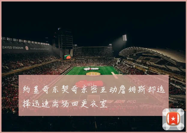 约基奇东契奇亲密互动詹姆斯却选择迅速离场回更衣室
