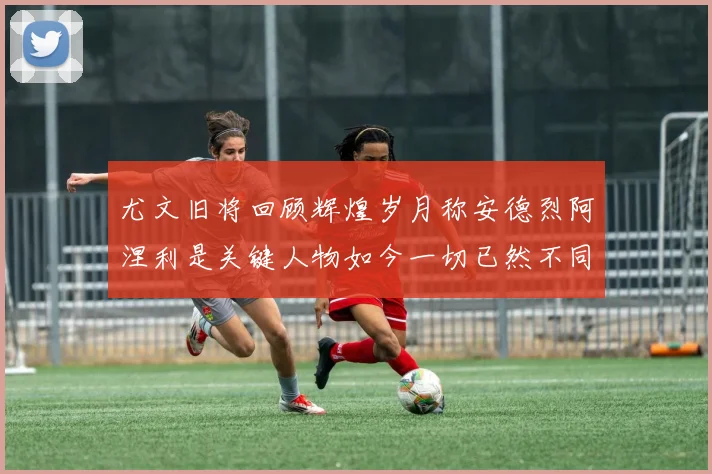 尤文旧将回顾辉煌岁月称安德烈阿涅利是关键人物如今一切已然不同