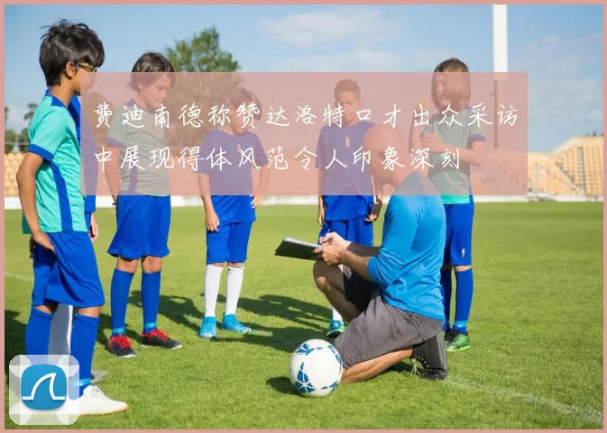 费迪南德称赞达洛特口才出众采访中展现得体风范令人印象深刻