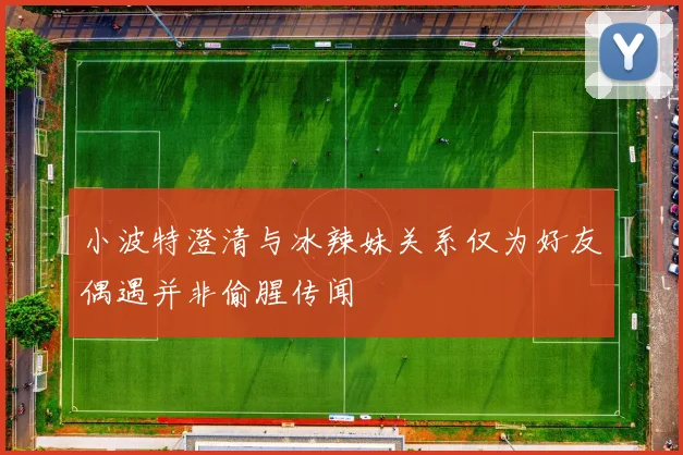 小波特澄清与冰辣妹关系仅为好友偶遇并非偷腥传闻
