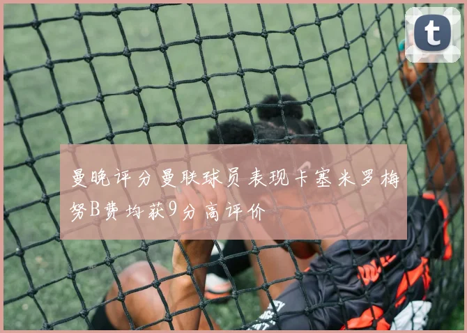 曼晚评分曼联球员表现卡塞米罗梅努B费均获9分高评价