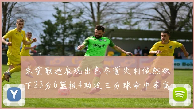 朱霍勒迪表现出色尽管失利依然砍下23分6篮板4助攻三分球命中率高达50