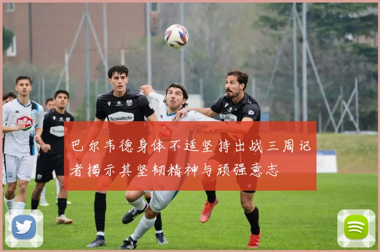 巴尔韦德身体不适坚持出战三周记者揭示其坚韧精神与顽强意志