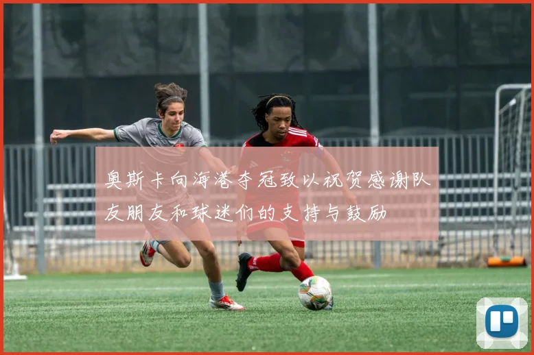 奥斯卡向海港夺冠致以祝贺感谢队友朋友和球迷们的支持与鼓励