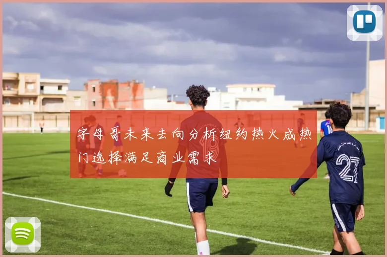 字母哥未来去向分析纽约热火成热门选择满足商业需求