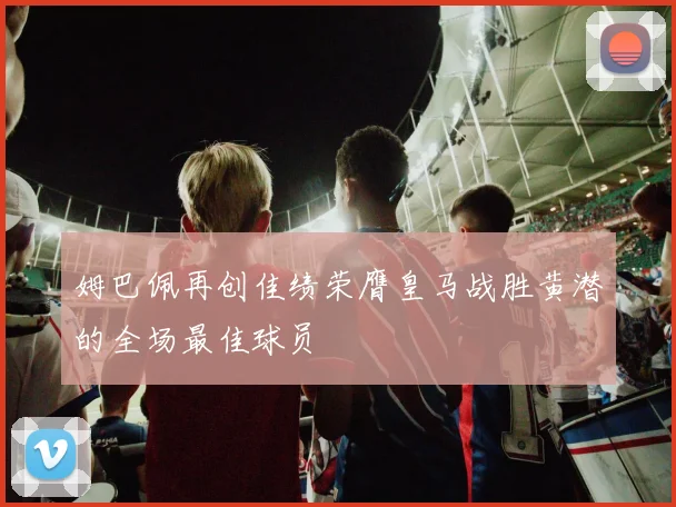 姆巴佩再创佳绩荣膺皇马战胜黄潜的全场最佳球员