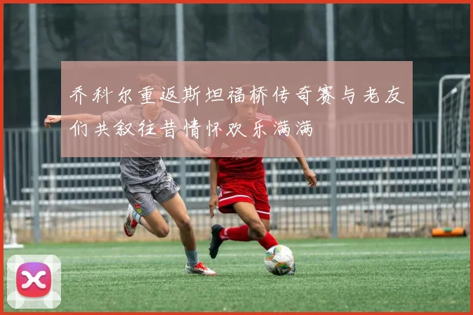 乔科尔重返斯坦福桥传奇赛与老友们共叙往昔情怀欢乐满满