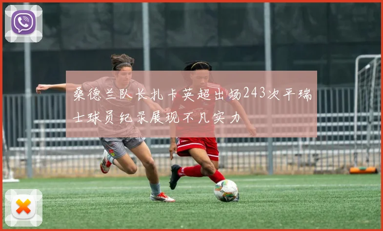 桑德兰队长扎卡英超出场243次平瑞士球员纪录展现不凡实力