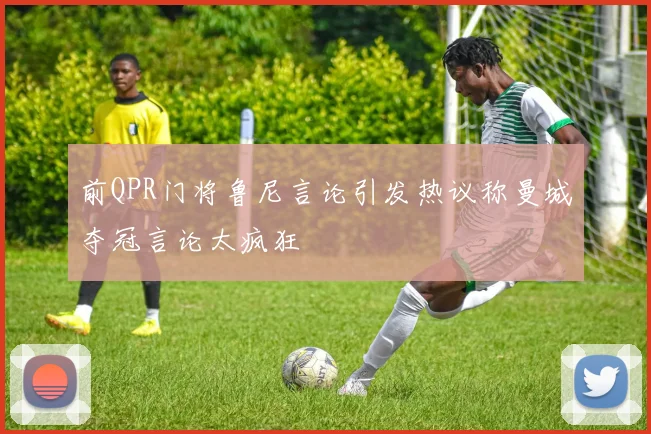 前QPR门将鲁尼言论引发热议称曼城夺冠言论太疯狂