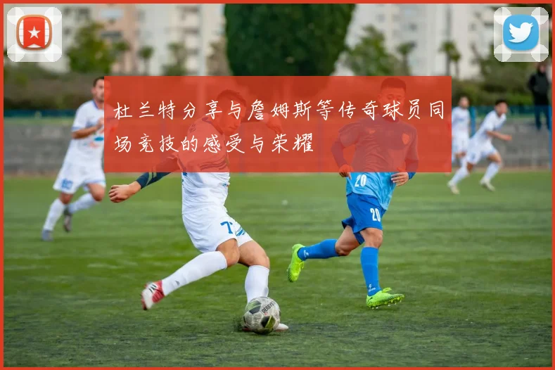 杜兰特分享与詹姆斯等传奇球员同场竞技的感受与荣耀