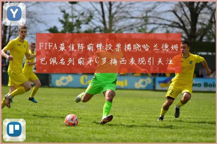 FIFA最佳阵前锋投票揭晓哈兰德姆巴佩名列前茅C罗梅西表现引关注