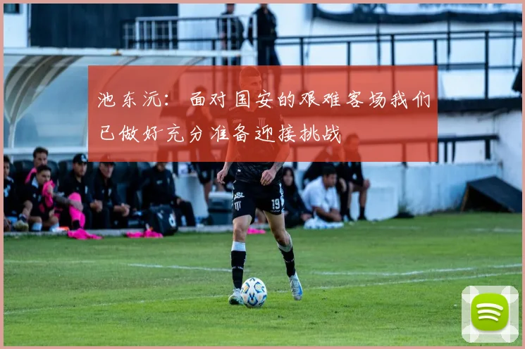 池东沅：面对国安的艰难客场我们已做好充分准备迎接挑战