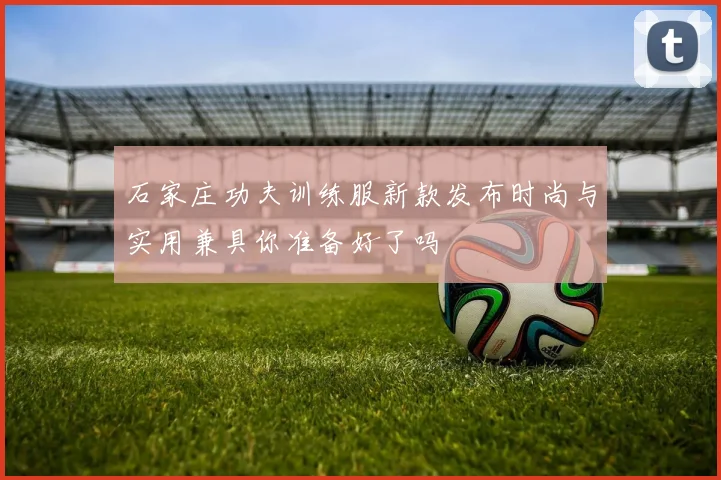石家庄功夫训练服新款发布时尚与实用兼具你准备好了吗