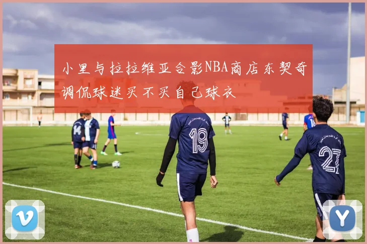 小里与拉拉维亚合影NBA商店东契奇调侃球迷买不买自己球衣