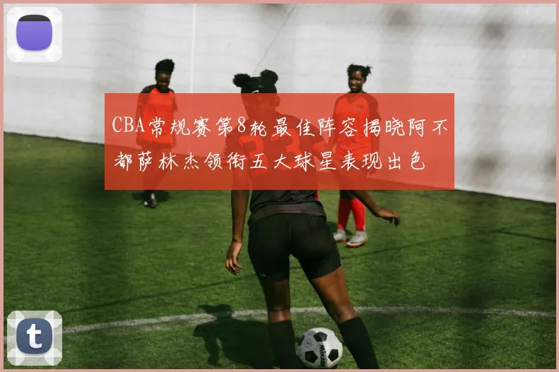 CBA常规赛第8轮最佳阵容揭晓阿不都萨林杰领衔五大球星表现出色