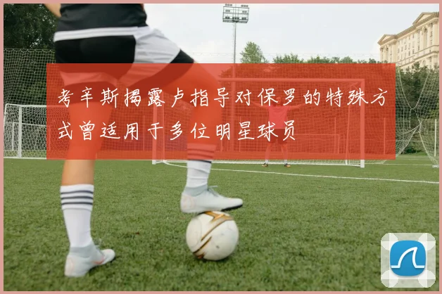 考辛斯揭露卢指导对保罗的特殊方式曾适用于多位明星球员