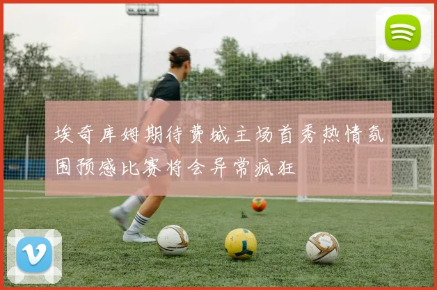 埃奇库姆期待费城主场首秀热情氛围预感比赛将会异常疯狂