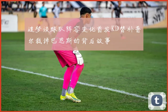 追梦谈球队阵容变化首发KD替补普尔裁掉巴恩斯的背后故事