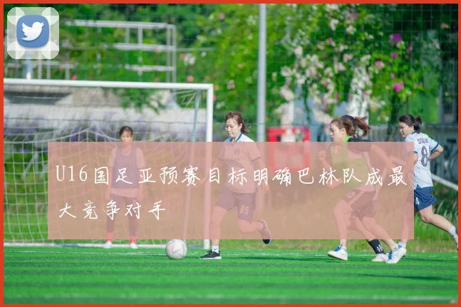 U16国足亚预赛目标明确巴林队成最大竞争对手