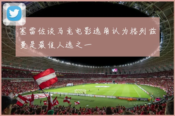 塞雷佐谈马竞电影选角认为格列兹曼是最佳人选之一