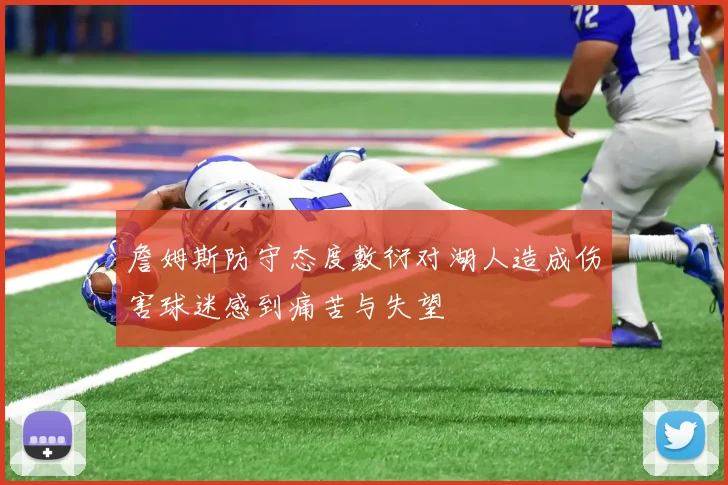 詹姆斯防守态度敷衍对湖人造成伤害球迷感到痛苦与失望