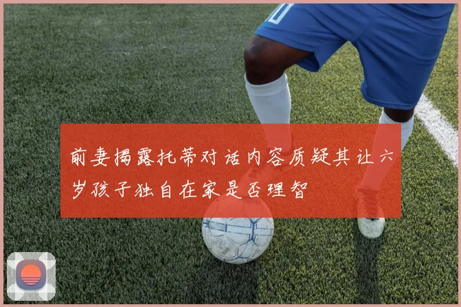 前妻揭露托蒂对话内容质疑其让六岁孩子独自在家是否理智