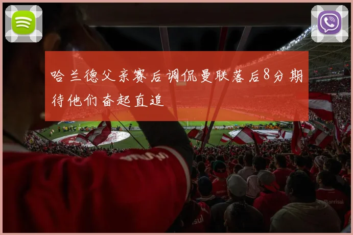 哈兰德父亲赛后调侃曼联落后8分期待他们奋起直追