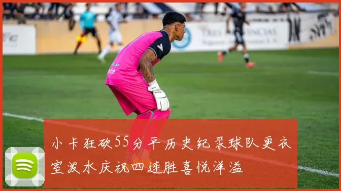 小卡狂砍55分平历史纪录球队更衣室泼水庆祝四连胜喜悦洋溢