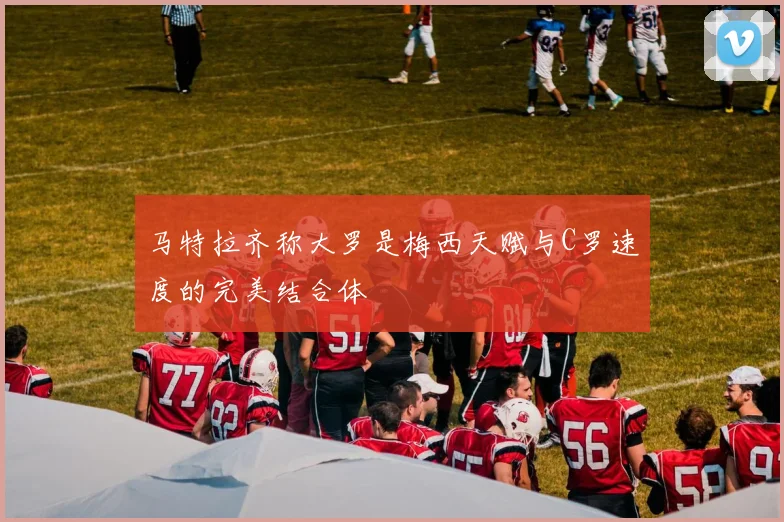 马特拉齐称大罗是梅西天赋与C罗速度的完美结合体