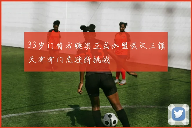 33岁门将方镜淇正式加盟武汉三镇天津津门虎迎新挑战