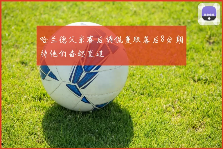 哈兰德父亲赛后调侃曼联落后8分期待他们奋起直追
