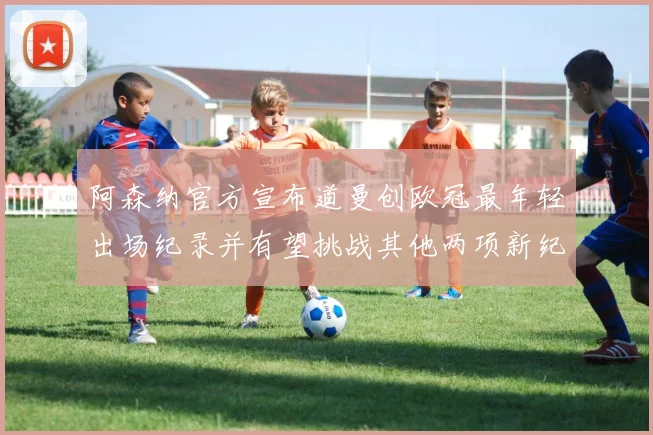 阿森纳官方宣布道曼创欧冠最年轻出场纪录并有望挑战其他两项新纪录